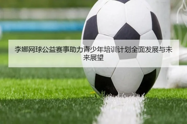 李娜网球公益赛事助力青少年培训计划全面发展与未来展望 - JIUYOU SPORTS